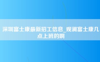 深圳富士康最新招工信息_观澜富士康几点上班的啊