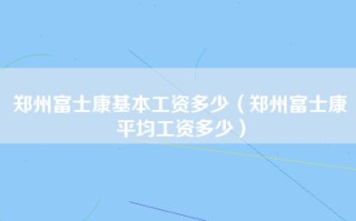 郑州富士康基本工资多少（郑州富士康平均工资多少）