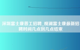 深圳富士康普工招聘_观澜富士康最新招聘时间几点到几点结束