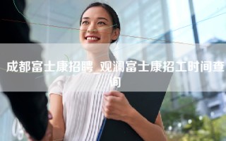 成都富士康招聘_观澜富士康招工时间查询