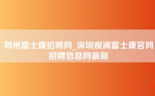 郑州富士康招聘网_深圳观澜富士康官网招聘信息网最新