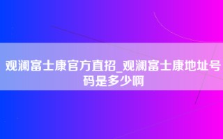 观澜富士康官方直招_观澜富士康地址号码是多少啊