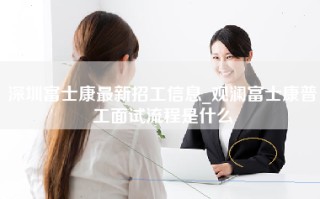 深圳富士康最新招工信息_观澜富士康普工面试流程是什么