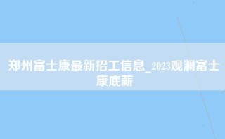 郑州富士康最新招工信息_2023观澜富士康底薪