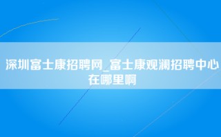 深圳富士康招聘网_富士康观澜招聘中心在哪里啊