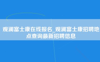 观澜富士康在线报名_观澜富士康招聘地点查询最新招聘信息