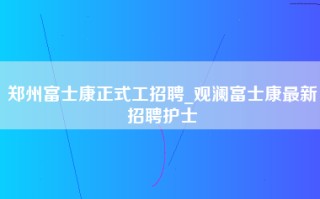 郑州富士康正式工招聘_观澜富士康最新招聘护士