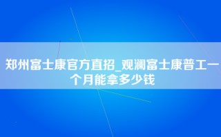 郑州富士康官方直招_观澜富士康普工一个月能拿多少钱