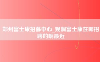 郑州富士康招募中心_观澜富士康在哪招聘的啊最近