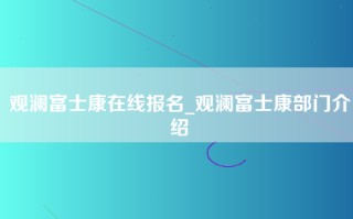 观澜富士康在线报名_观澜富士康部门介绍