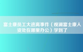 富士康员工大逃离事件（观澜富士康人资处在哪里办公）学到了