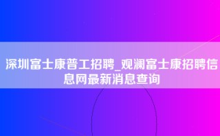 深圳富士康普工招聘_观澜<strong>富士康招聘信息网</strong>最新消息查询