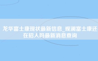 龙华富士康现状最新信息_<strong>观澜富士康还在招人吗</strong>最新消息查询