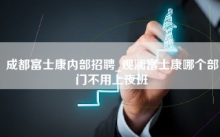 成都富士康内部招聘_观澜富士康哪个部门不用上夜班