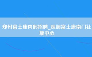 郑州富士康内部招聘_观澜富士康南门社康中心