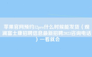 苹果官网预约12pro什么时候能发货（观澜富士康招聘信息最新招聘2023咨询电话）一看就会