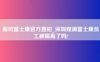 廊坊富士康官方直招_深圳观澜富士康员工被隔离了吗?