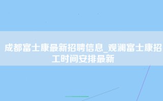 成都富士康最新招聘信息_观澜富士康招工时间安排最新