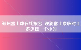 郑州富士康在线报名_观澜富士康临时工多少钱一个小时