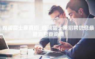 观澜富士康直招_观澜富士康招聘信息最新消息查询网