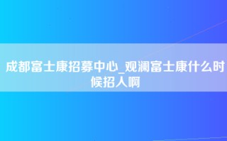 成都富士康招募中心_观澜富士康什么时候招人啊