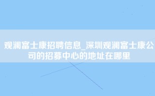 观澜富士康招聘信息_深圳观澜富士康公司的招募中心的地址在哪里