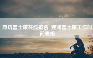 廊坊富士康在线报名_观澜富士康工作时间表格