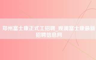 郑州富士康正式工招聘_观澜富士康最新招聘信息网