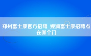 郑州富士康官方招聘_观澜富士康招聘点在哪个门