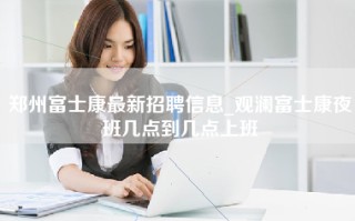 <strong>郑州富士康最新招聘信息</strong>_观澜富士康夜班几点到几点上班