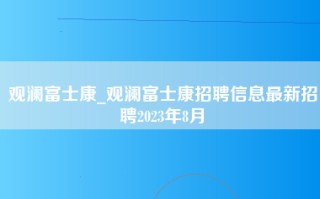 观澜富士康_观澜富士康招聘信息最新招聘2023年8月