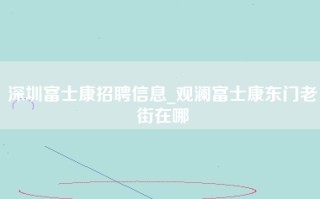 <strong>深圳富士康招聘</strong>信息_观澜富士康东门老街在哪