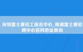 深圳富士康招工报名中心_观澜<strong>富士康招聘中心官网</strong>地址查询