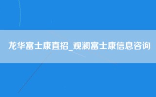 龙华富士康直招_观澜富士康信息咨询