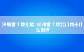 深圳富士康招聘_观澜富士康北门属于什么街道