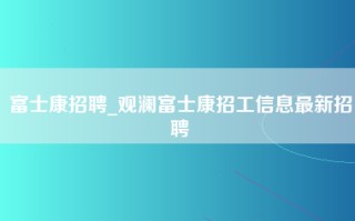 富士康招聘_观澜富士康招工信息最新招聘