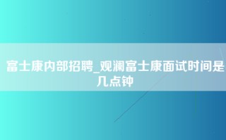 富士康内部招聘_<strong>观澜富士康面试时间</strong>是几点钟