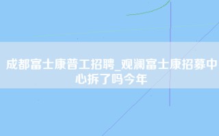 成都富士康普工招聘_观澜富士康招募中心拆了吗今年