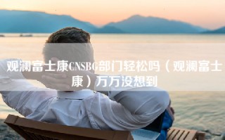 观澜富士康CNSBG部门轻松吗（观澜富士康）万万没想到