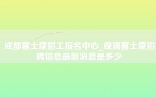 成都富士康招工报名中心_观澜富士康招聘信息最新消息是多少