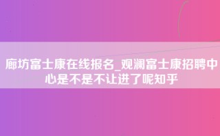 廊坊富士康在线报名_观澜富士康招聘中心是不是不让进了呢知乎