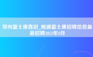 郑州富士康直招_观澜富士康招聘信息最新招聘2023年8月