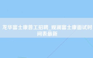 龙华富士康普工招聘_观澜富士康面试时间表最新