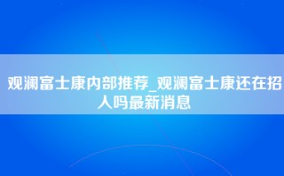 观澜富士康内部推荐_观澜富士康还在招人吗最新消息