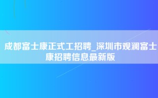 成都富士康正式工招聘_深圳市观澜富士康招聘信息最新版