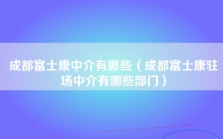 成都富士康中介有哪些（成都富士康驻场中介有哪些部门）