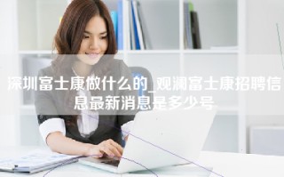 深圳富士康做什么的_观澜富士康招聘信息最新消息是多少号