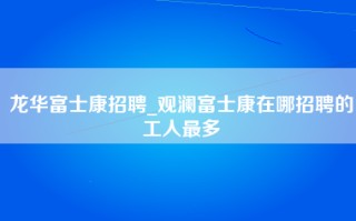 龙华富士康招聘_观澜富士康在哪招聘的工人最多