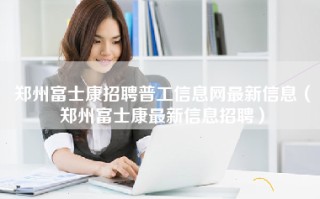 <strong>郑州富士康招聘普工信息</strong>网最新信息（郑州富士康最新信息招聘）