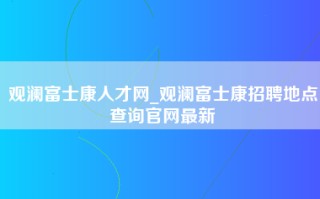 观澜富士康人才网_观澜富士康招聘地点查询官网最新